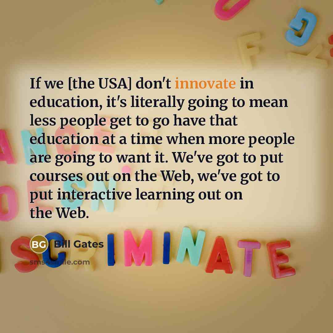 “If we [the USA] don't innovate in education, it's literally going to mean less people get to go have that education at a time when more people are going to want it. We've got to put courses out on the Web, we've got to put interactive learning out on the Web.” quote by Bill Gates