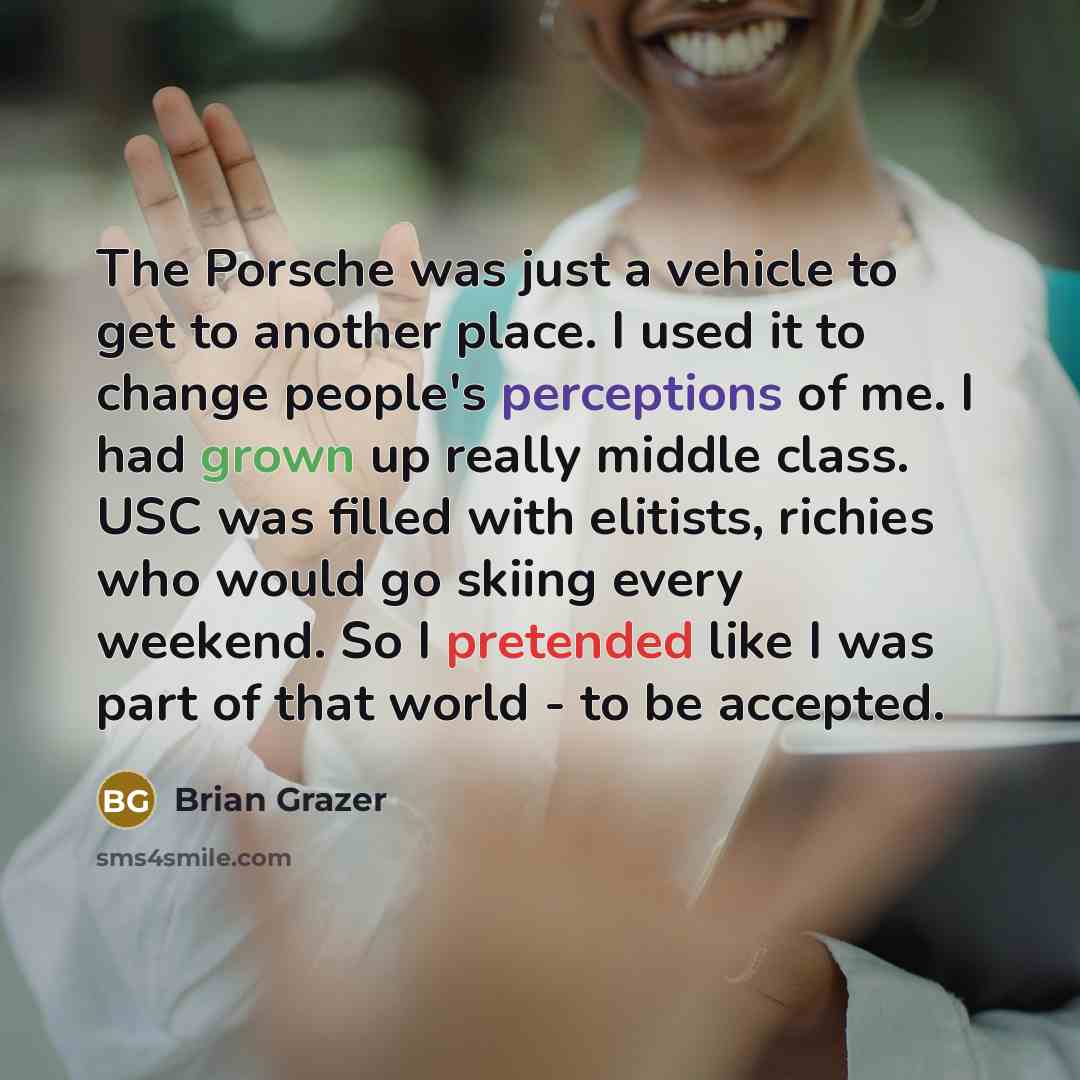 “The Porsche was just a vehicle to get to another place. I used it to change people's perceptions of me. I had grown up really middle class. USC was filled with elitists, richies who would go skiing every weekend. So I pretended like I was part of that world - to be accepted.” quote by Brian Grazer