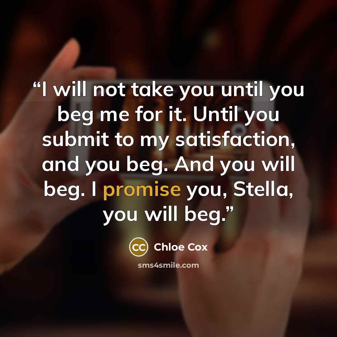 “I will not take you until you beg me for it. Until you submit to my satisfaction, and you beg. And you will beg. I promise you, Stella, you will beg.” quote by Chloe Cox