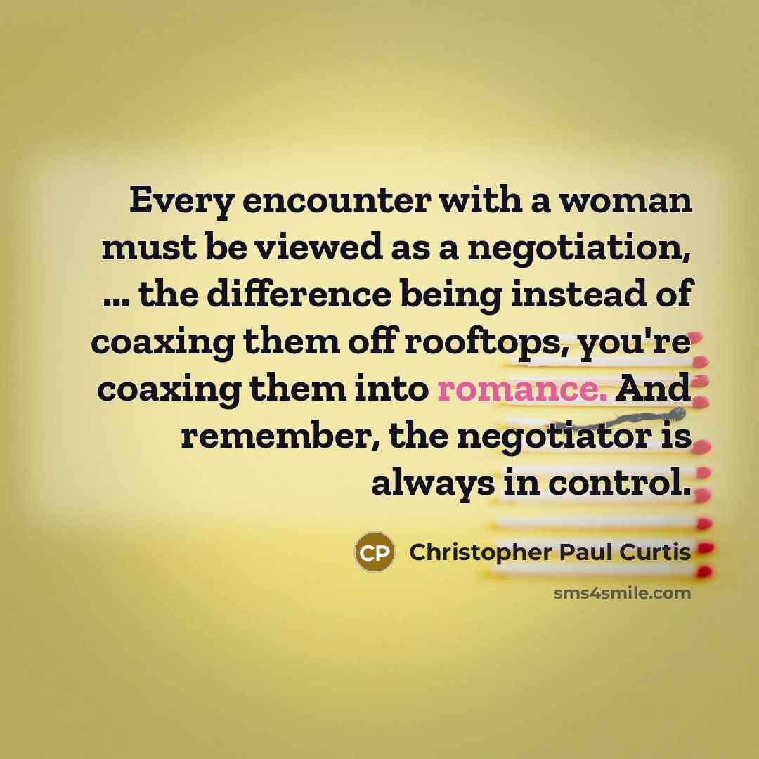 “Every encounter with a woman must be viewed as a negotiation, ... the difference being instead of coaxing them off rooftops, you're coaxing them into romance. And remember, the negotiator is always in control.” quote by Christopher Paul Curtis