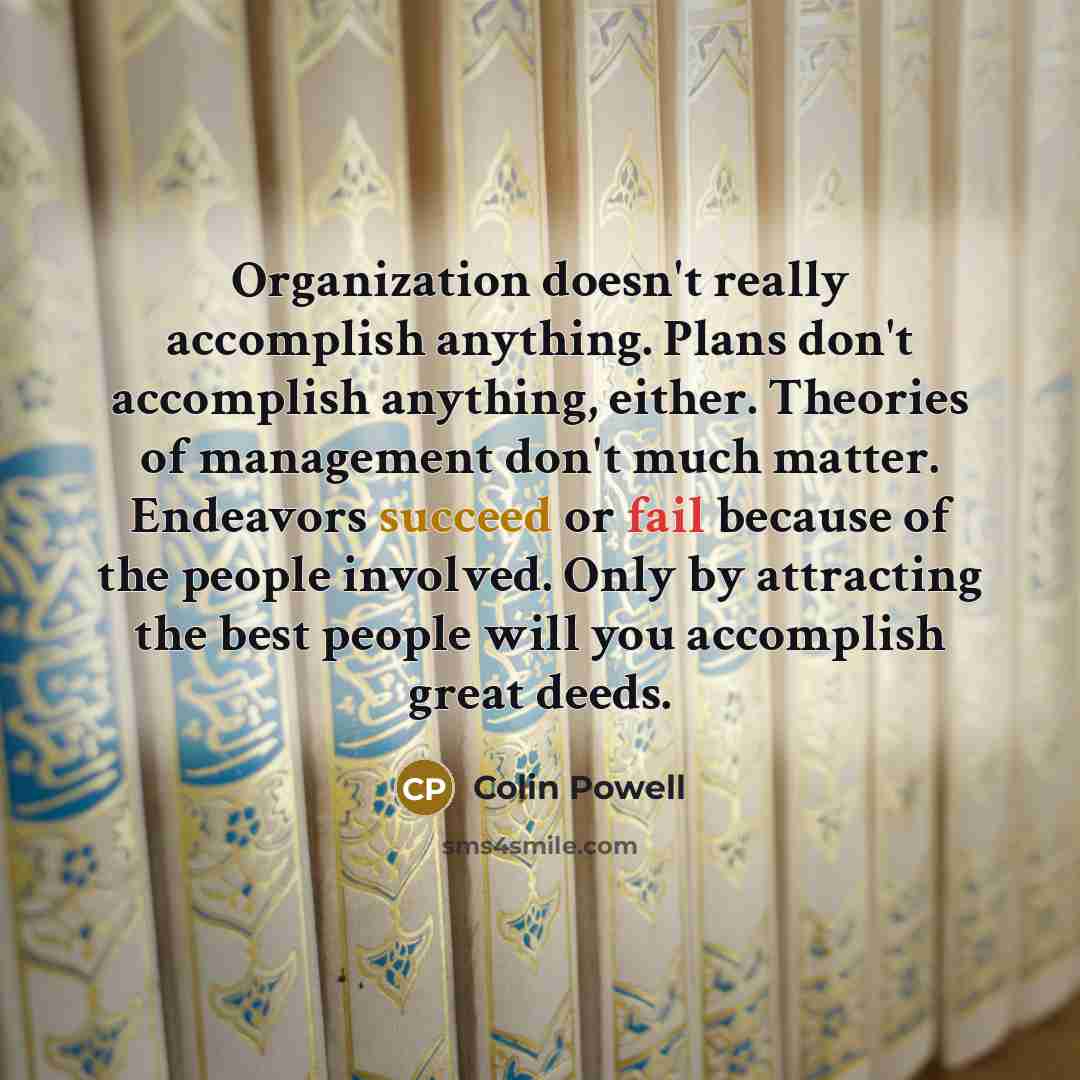 “Organization doesn't really accomplish anything. Plans don't accomplish anything, either. Theories of management don't much matter. Endeavors succeed or fail because of the people involved. Only by attracting the best people will you accomplish great deeds.” quote by Colin Powell