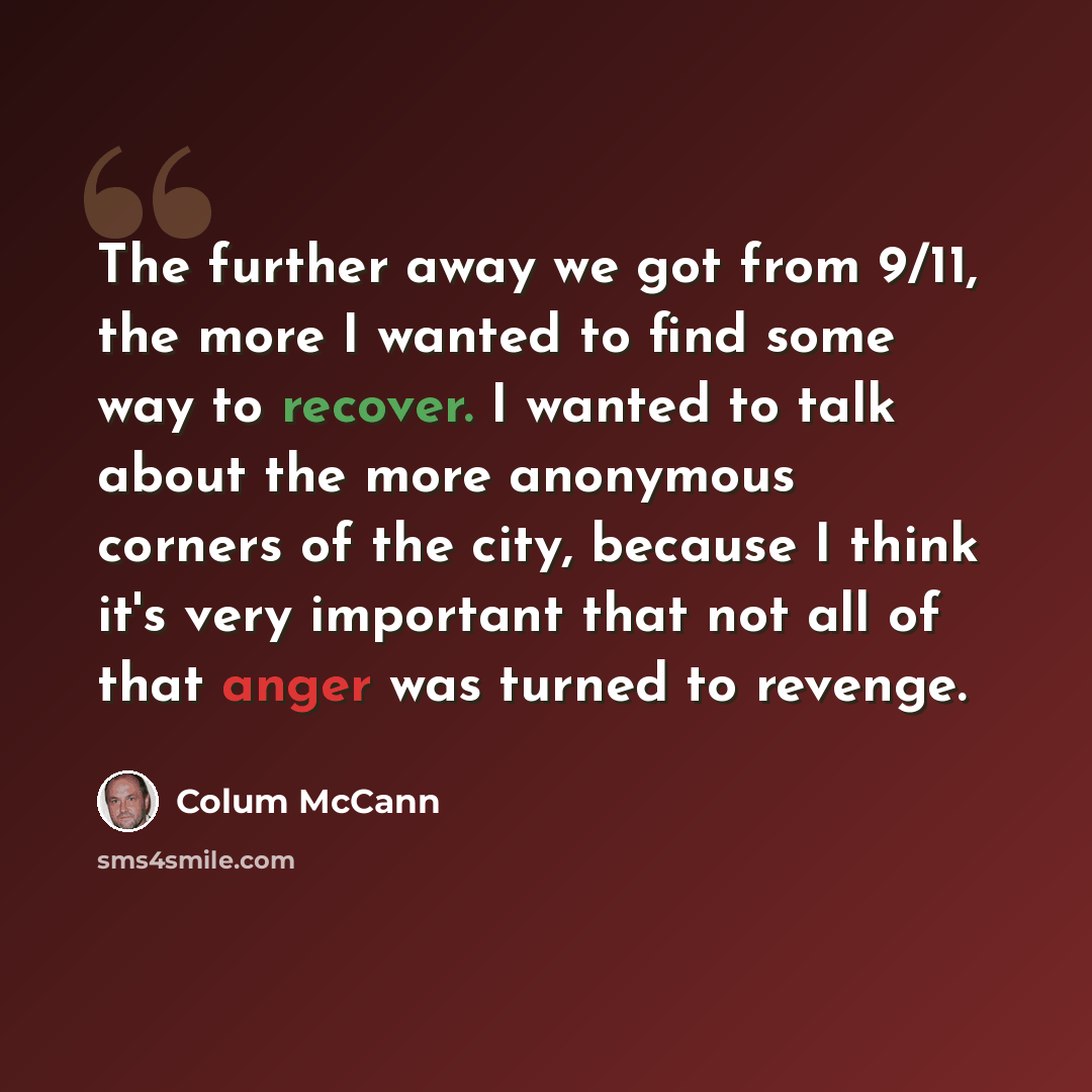 “The further away we got from 9/11, the more I wanted to find some way to recover. I wanted to talk about the more anonymous corners of the city, because I think it's very important that not all of that anger was turned to revenge.” quote by Colum McCann