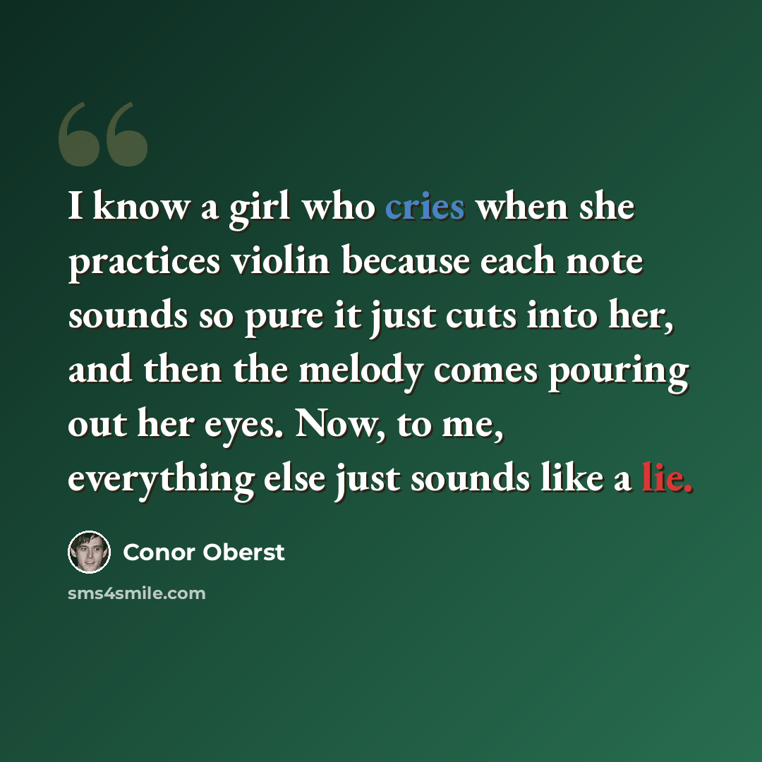 “I know a girl who cries when she practices violin because each note sounds so pure it just cuts into her, and then the melody comes pouring out her eyes. Now, to me, everything else just sounds like a lie.” quote by Conor Oberst