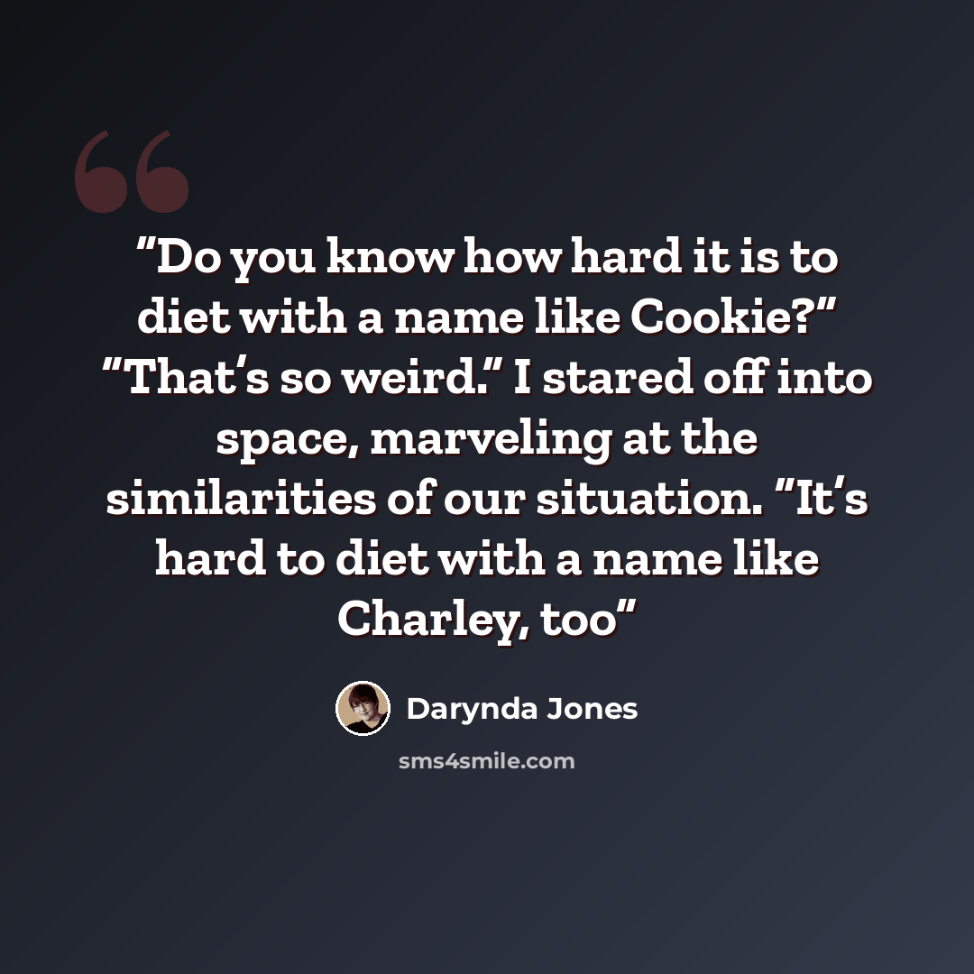 “Do you know how hard it is to diet with a name like Cookie?” “That’s so weird.” I stared off into space, marveling at the similarities of our situation. “It’s hard to diet with a name like Charley, too” quote by Darynda Jones