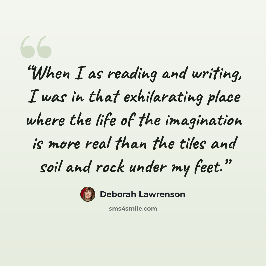 “When I as reading and writing, I was in that exhilarating place where the life of the imagination is more real than the tiles and soil and rock under my feet.” quote by Deborah Lawrenson