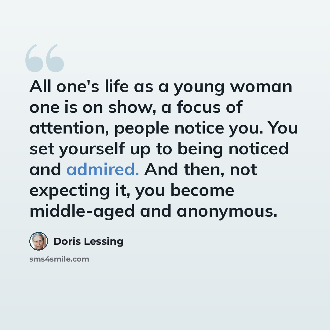 “All one's life as a young woman one is on show, a focus of attention, people notice you. You set yourself up to being noticed and admired. And then, not expecting it, you become middle-aged and anonymous.” quote by Doris Lessing