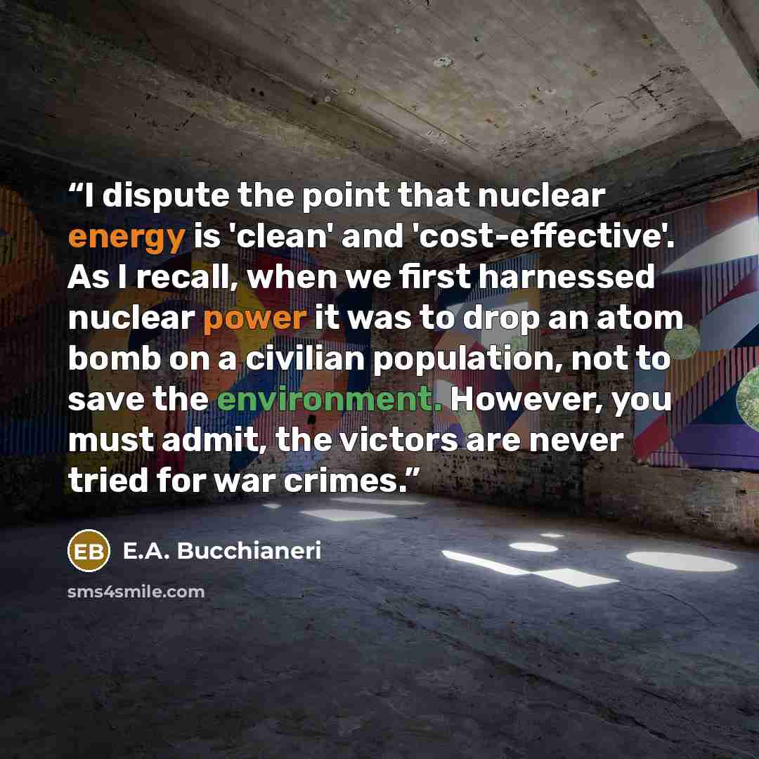 “I dispute the point that nuclear energy is 'clean' and 'cost-effective'. As I recall, when we first harnessed nuclear power it was to drop an atom bomb on a civilian population, not to save the environment. However, you must admit, the victors are never tried for war crimes.” quote by E.A. Bucchianeri