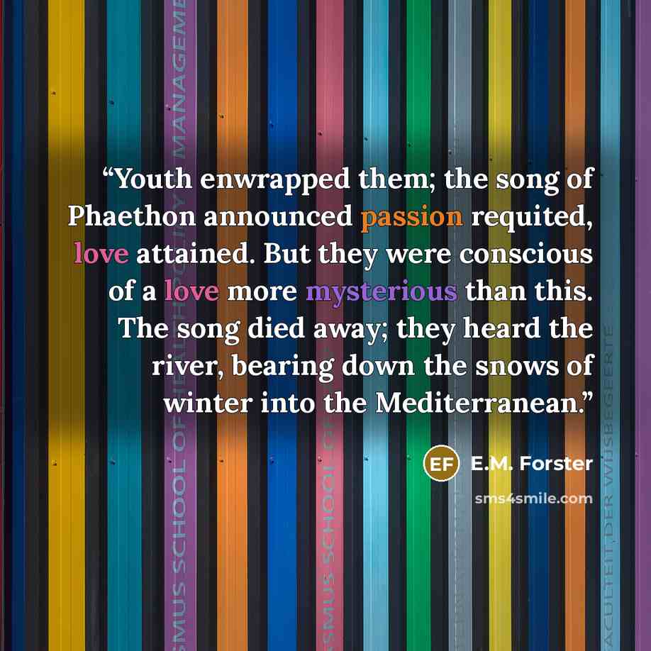 “Youth enwrapped them; the song of Phaethon announced passion requited, love attained. But they were conscious of a love more mysterious than this. The song died away; they heard the river, bearing down the snows of winter into the Mediterranean.” quote by E.M. Forster