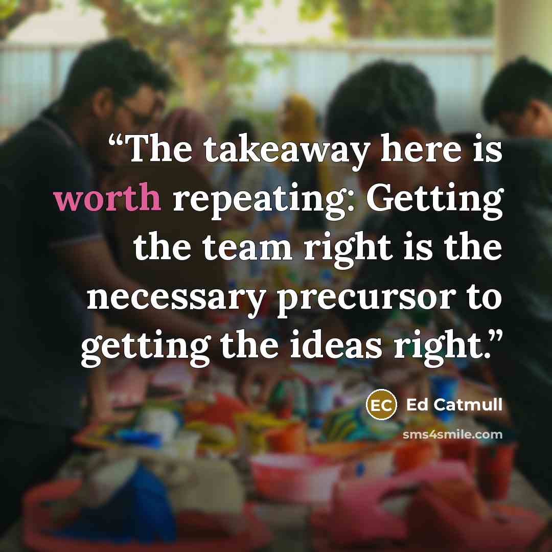 “The takeaway here is worth repeating: Getting the team right is the necessary precursor to getting the ideas right.” quote by Ed Catmull