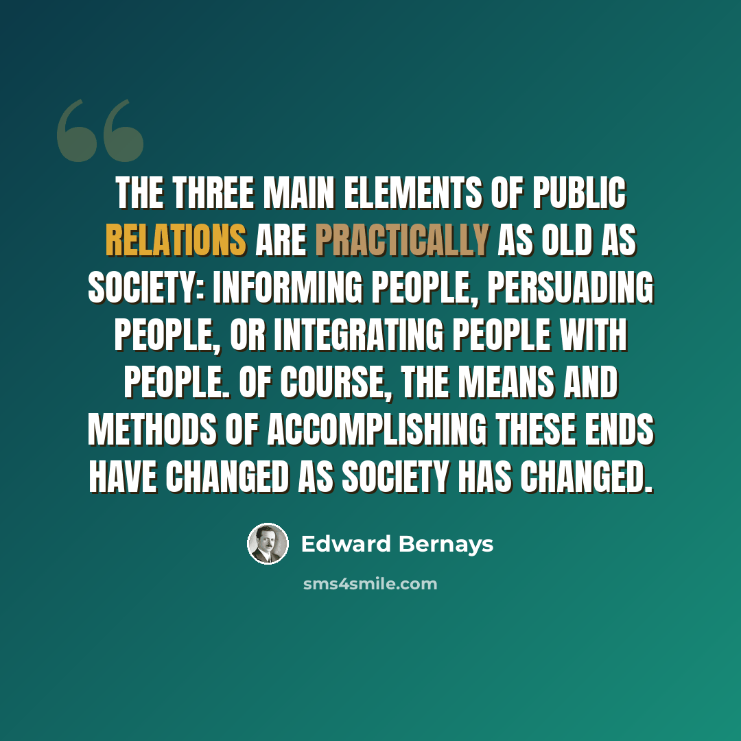 “The three main elements of public relations are practically as old as society: informing people, persuading people, or integrating people with people. Of course, the means and methods of accomplishing these ends have changed as society has changed.” quote by Edward Bernays