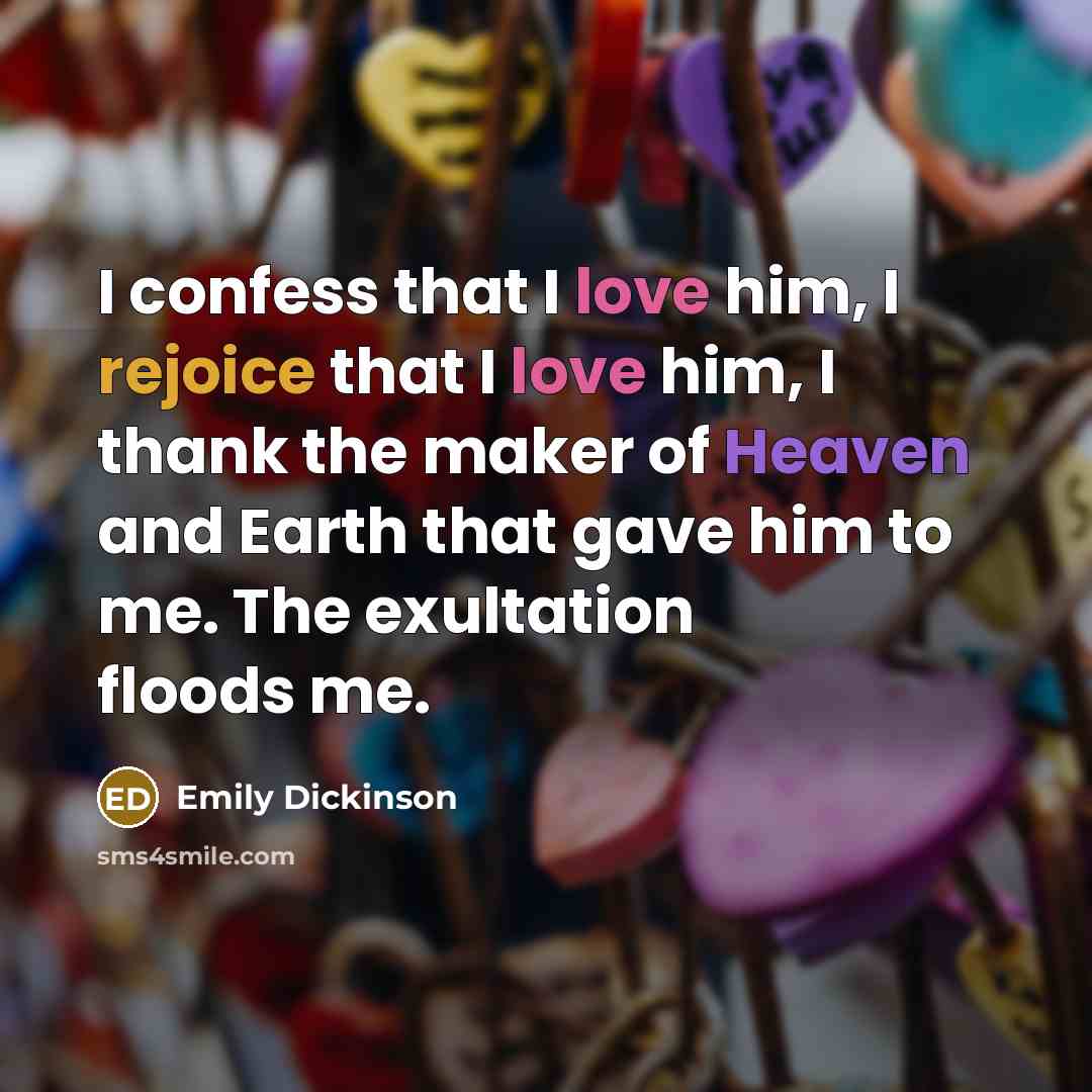“I confess that I love him, I rejoice that I love him, I thank the maker of Heaven and Earth that gave him to me. The exultation floods me.” quote by Emily Dickinson