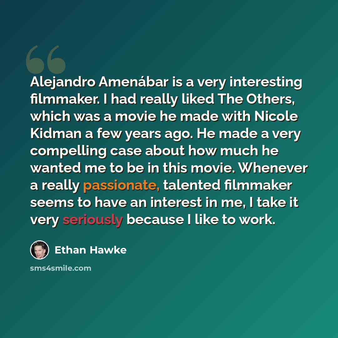 “Alejandro Amenábar is a very interesting filmmaker. I had really liked The Others, which was a movie he made with Nicole Kidman a few years ago. He made a very compelling case about how much he wanted me to be in this movie. Whenever a really passionate, talented filmmaker seems to have an…” quote by Ethan Hawke