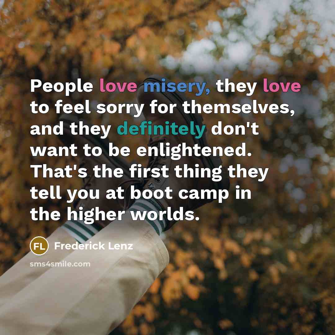 “People love misery, they love to feel sorry for themselves, and they definitely don't want to be enlightened. That's the first thing they tell you at boot camp in the higher worlds.” quote by Frederick Lenz