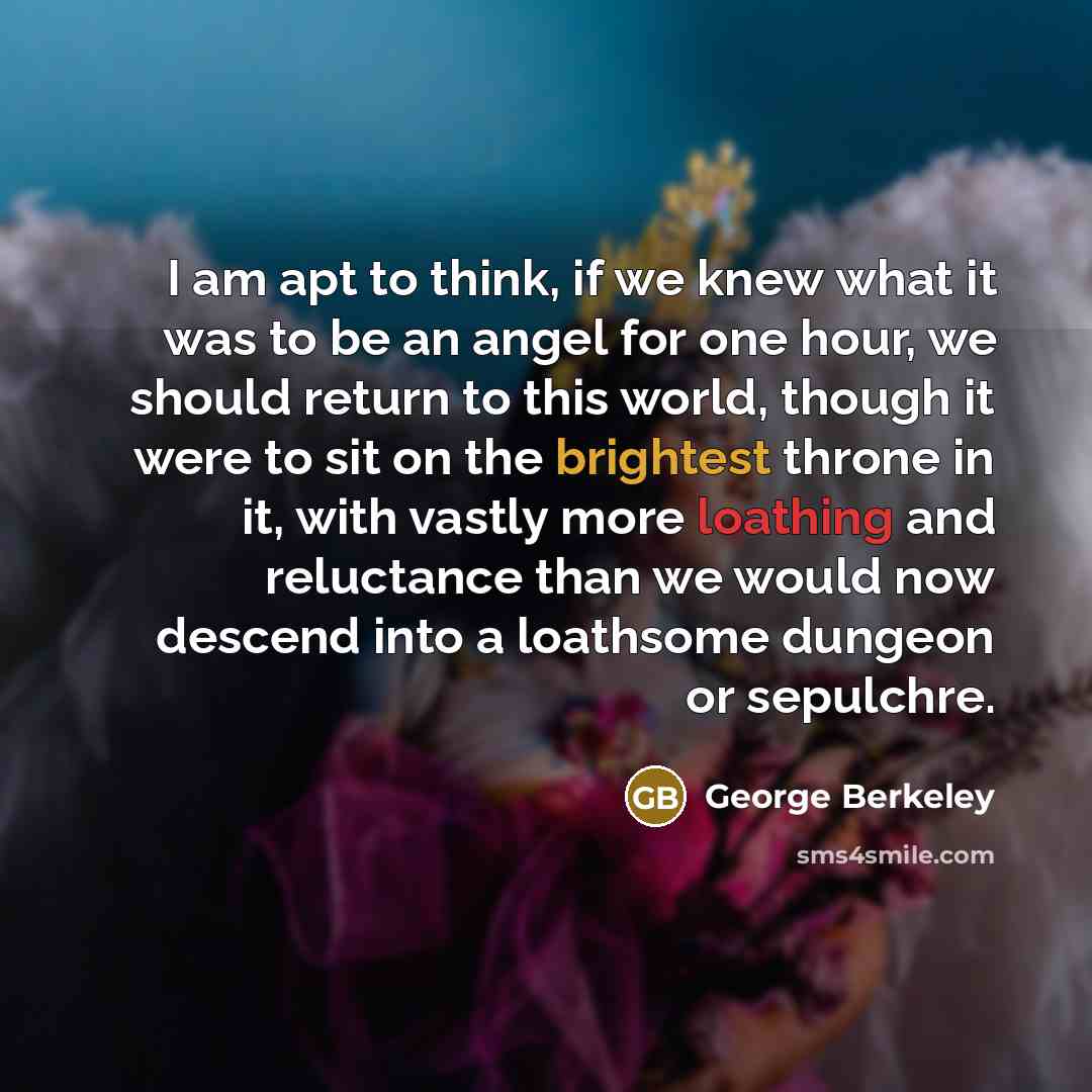 “I am apt to think, if we knew what it was to be an angel for one hour, we should return to this world, though it were to sit on the brightest throne in it, with vastly more loathing and reluctance than we would now descend into a loathsome dungeon or sepulchre.” quote by George Berkeley