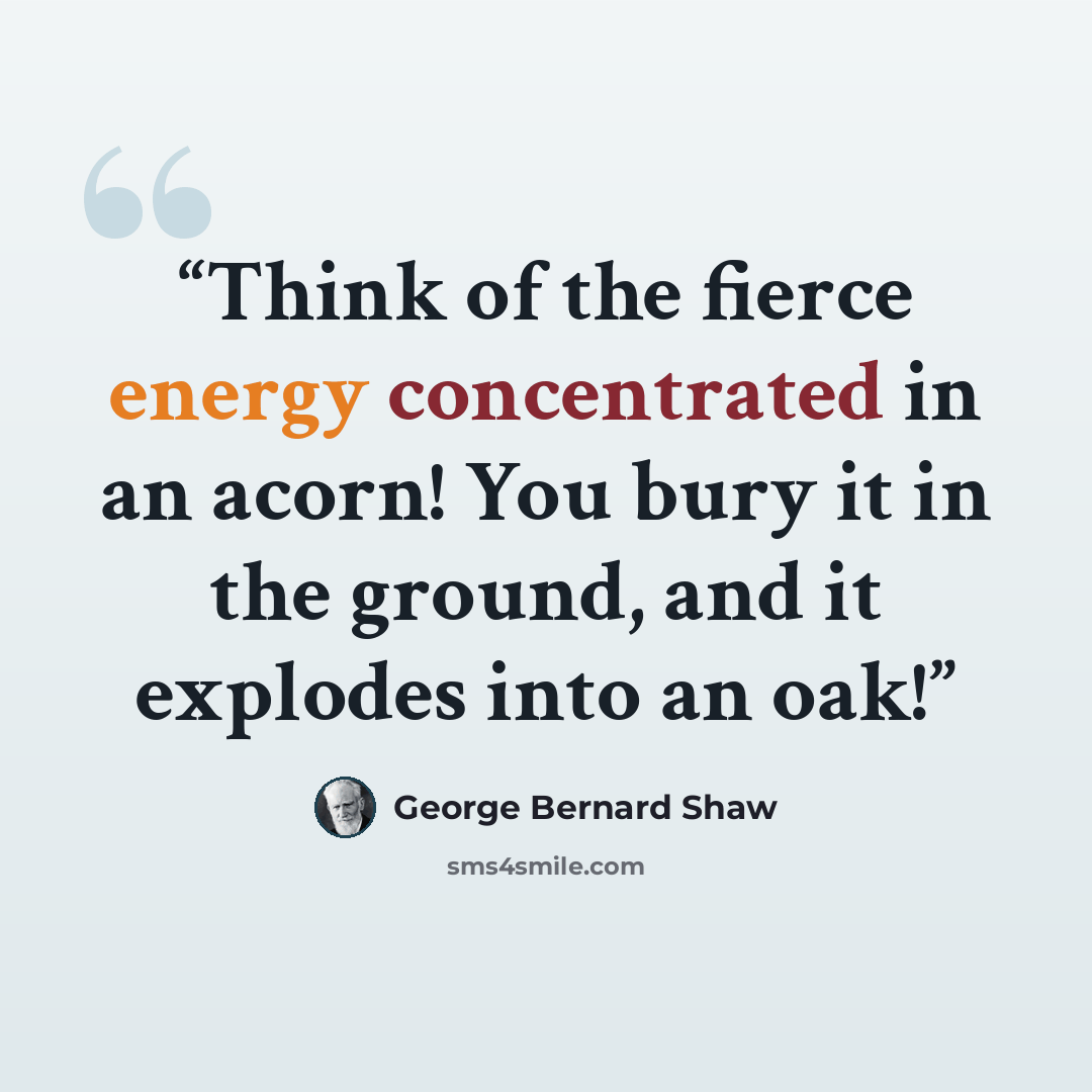 “Think of the fierce energy concentrated in an acorn! You bury it in the ground, and it explodes into an oak!” quote by George Bernard Shaw
