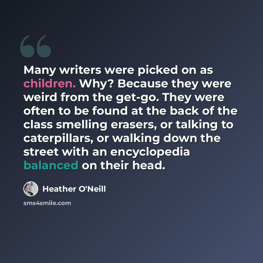 “Many writers were picked on as children. Why? Because they were weird from the get-go. They were often to be found at the back of the class smelling erasers, or talking to caterpillars, or walking down the street with an encyclopedia balanced on their head.” quote by Heather O'Neill