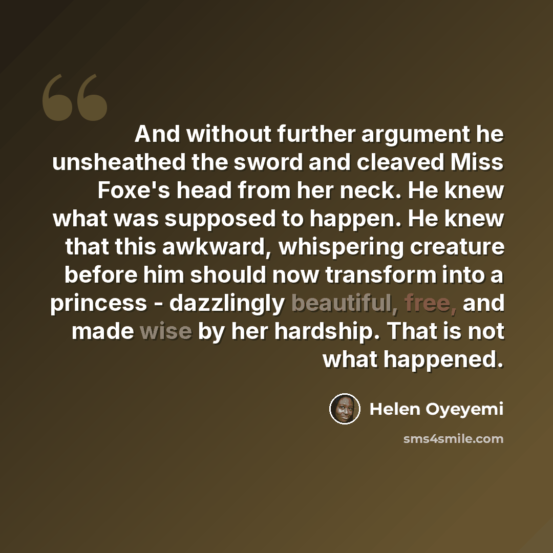 “And without further argument he unsheathed the sword and cleaved Miss Foxe's head from her neck. He knew what was supposed to happen. He knew that this awkward, whispering creature before him should now transform into a princess - dazzlingly beautiful, free, and made wise by her hardship. That is…” quote by Helen Oyeyemi