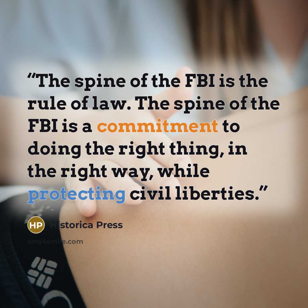 “The spine of the FBI is the rule of law. The spine of the FBI is a commitment to doing the right thing, in the right way, while protecting civil liberties.” quote by Historica Press