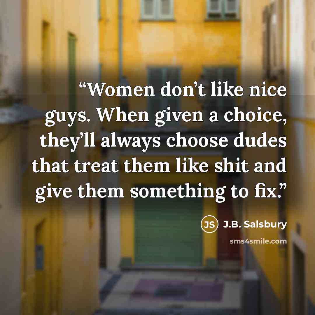 “Women don’t like nice guys. When given a choice, they’ll always choose dudes that treat them like shit and give them something to fix.” quote by J.B. Salsbury