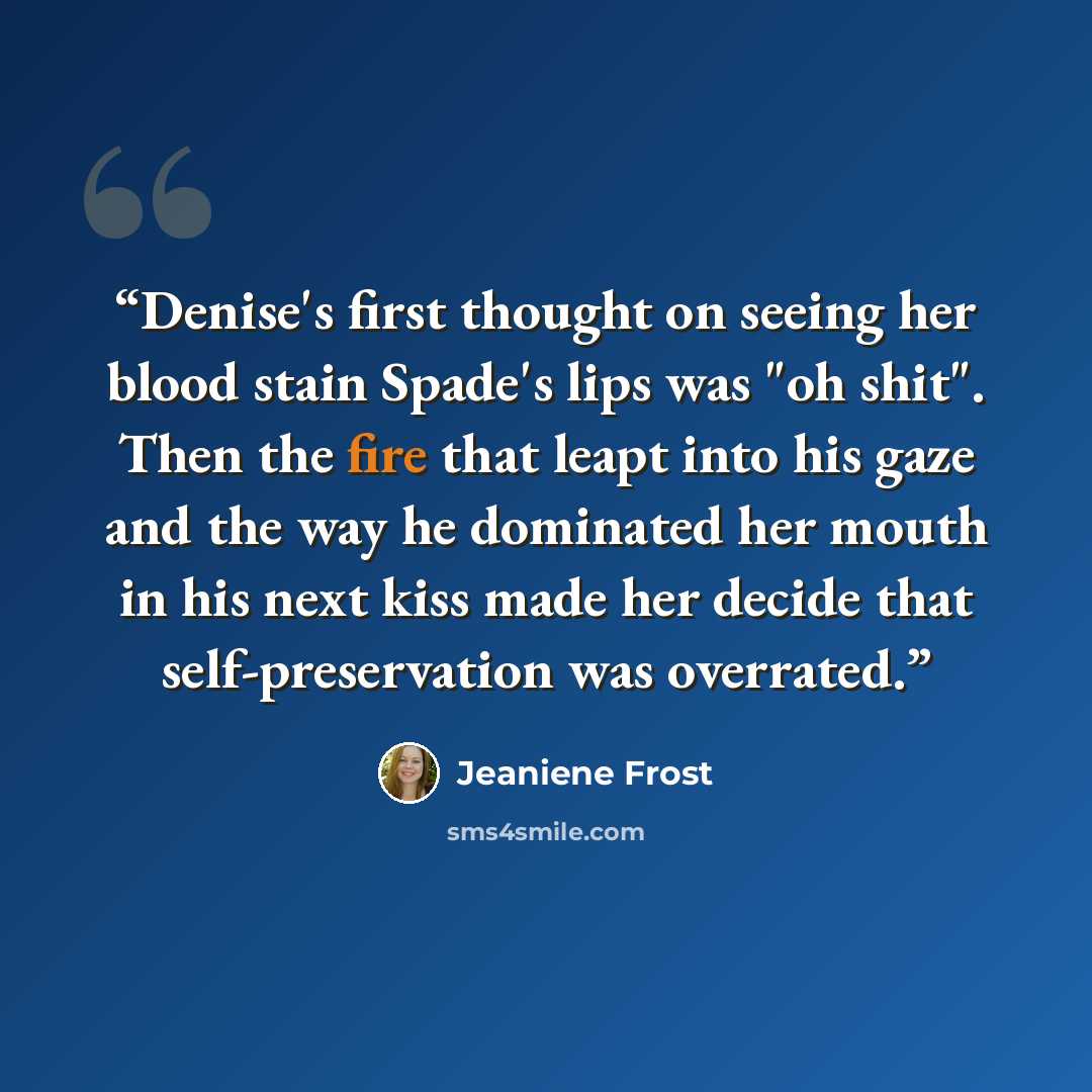 “Denise's first thought on seeing her blood stain Spade's lips was "oh shit". Then the fire that leapt into his gaze and the way he dominated her mouth in his next kiss made her decide that self-preservation was overrated.” quote by Jeaniene Frost
