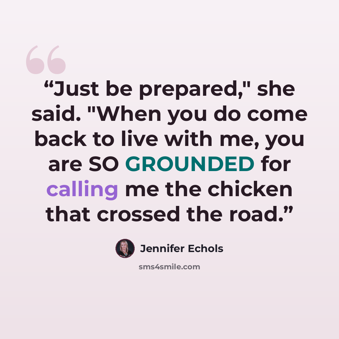 “Just be prepared," she said. "When you do come back to live with me, you are SO GROUNDED for calling me the chicken that crossed the road.” quote by Jennifer Echols