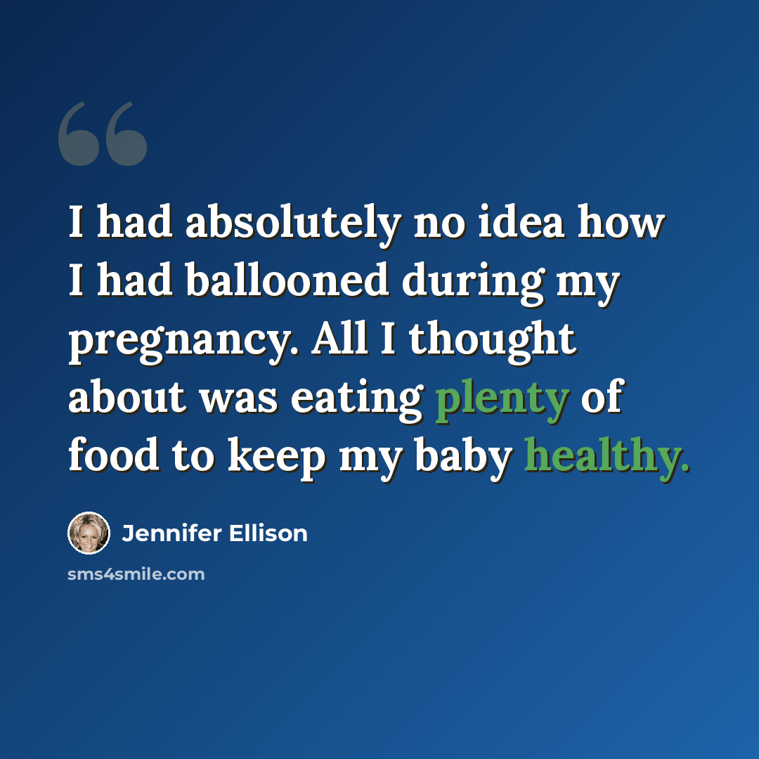 “I had absolutely no idea how I had ballooned during my pregnancy. All I thought about was eating plenty of food to keep my baby healthy.” quote by Jennifer Ellison