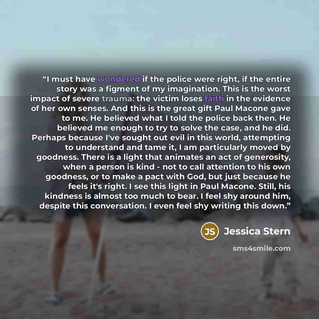 “I must have wondered if the police were right, if the entire story was a figment of my imagination. This is the worst impact of severe trauma: the victim loses faith in the evidence of her own senses. And this is the great gift Paul Macone gave to me. He believed what I told the police back then…” quote by Jessica Stern