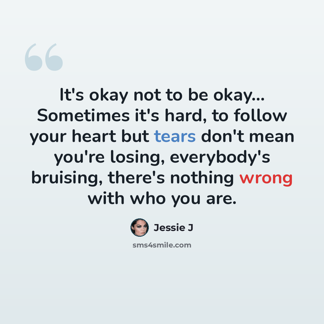 “It's okay not to be okay... Sometimes it's hard, to follow your heart but tears don't mean you're losing, everybody's bruising, there's nothing wrong with who you are.” quote by Jessie J