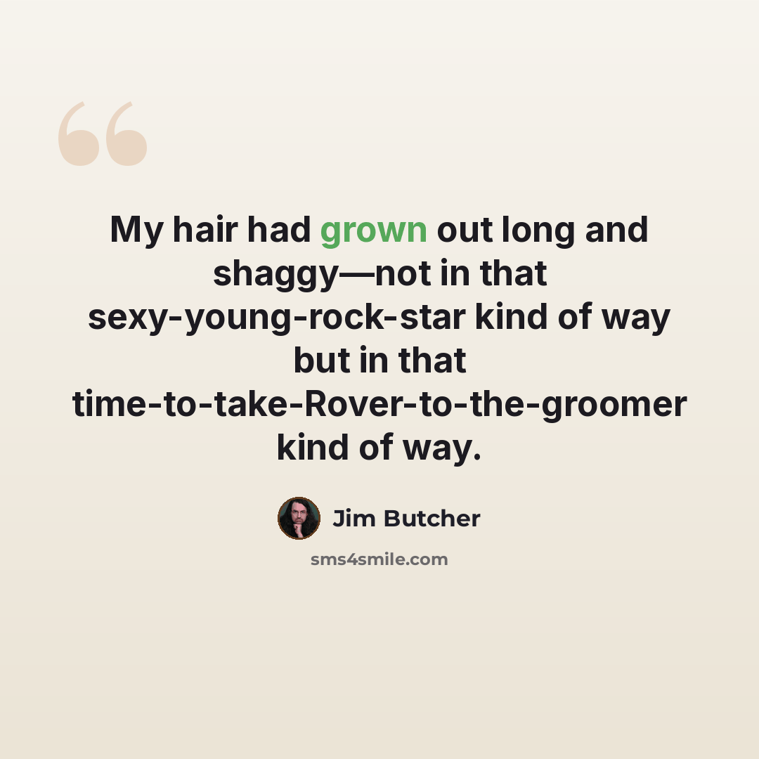 “My hair had grown out long and shaggy—not in that sexy-young-rock-star kind of way but in that time-to-take-Rover-to-the-groomer kind of way.” quote by Jim Butcher