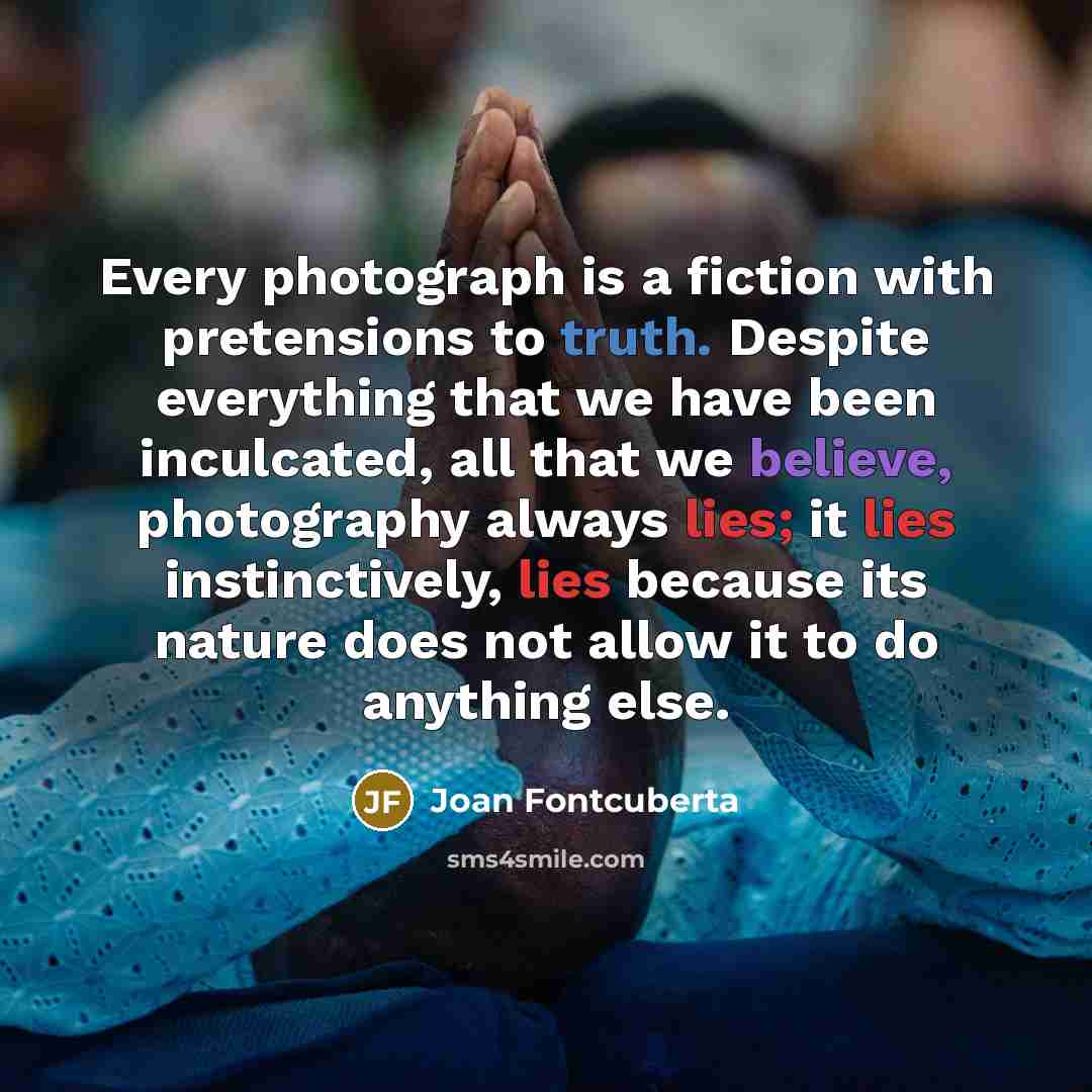 “Every photograph is a fiction with pretensions to truth. Despite everything that we have been inculcated, all that we believe, photography always lies; it lies instinctively, lies because its nature does not allow it to do anything else.” quote by Joan Fontcuberta