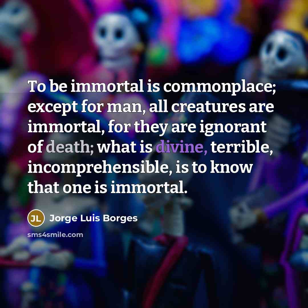 “To be immortal is commonplace; except for man, all creatures are immortal, for they are ignorant of death; what is divine, terrible, incomprehensible, is to know that one is immortal.” quote by Jorge Luis Borges
