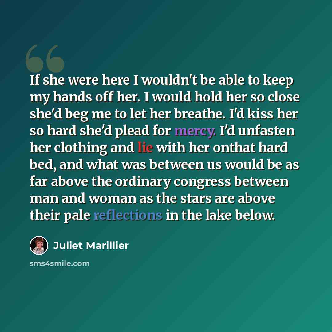 “If she were here I wouldn't be able to keep my hands off her. I would hold her so close she'd beg me to let her breathe. I'd kiss her so hard she'd plead for mercy. I'd unfasten her clothing and lie with her onthat hard bed, and what was between us would be as far above the ordinary congress…” quote by Juliet Marillier