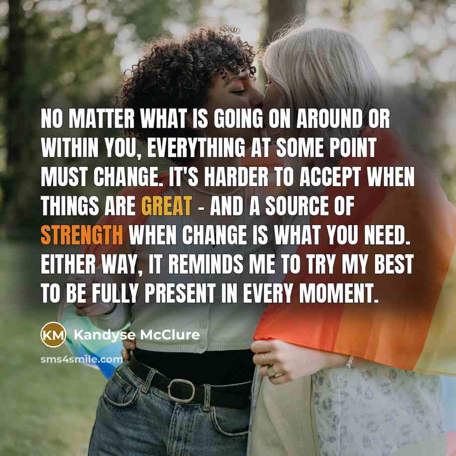 “No matter what is going on around or within you, everything at some point must change. It's harder to accept when things are great - and a source of strength when change is what you need. Either way, it reminds me to try my best to be fully present in every moment.” quote by Kandyse McClure