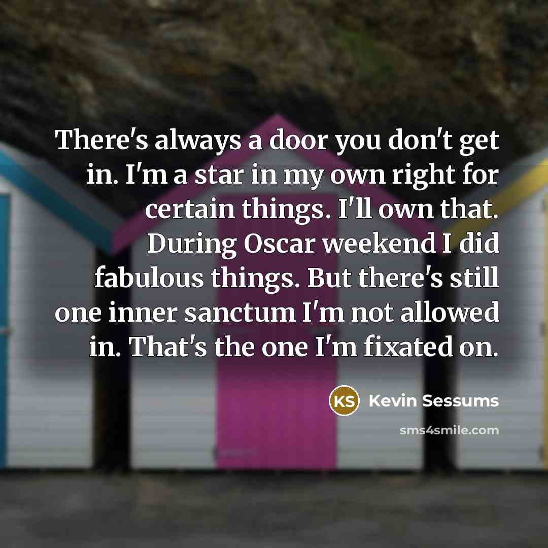 “There's always a door you don't get in. I'm a star in my own right for certain things. I'll own that. During Oscar weekend I did fabulous things. But there's still one inner sanctum I'm not allowed in. That's the one I'm fixated on.” quote by Kevin Sessums