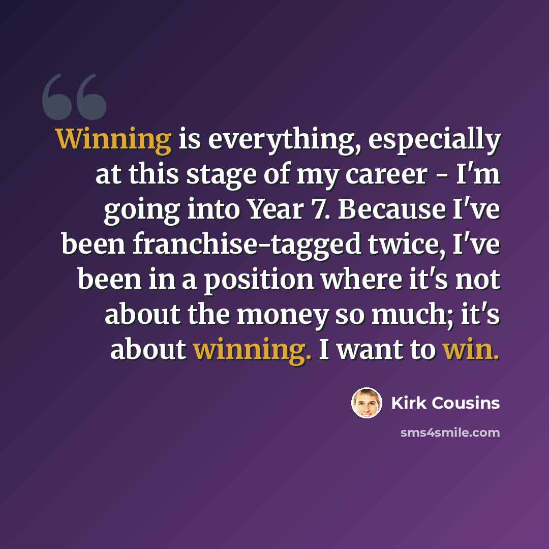“Winning is everything, especially at this stage of my career - I'm going into Year 7. Because I've been franchise-tagged twice, I've been in a position where it's not about the money so much; it's about winning. I want to win.” quote by Kirk Cousins