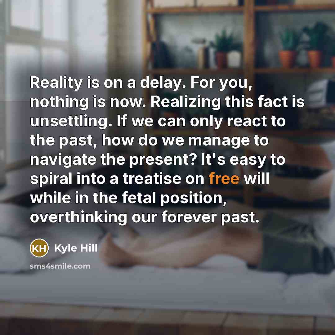 “Reality is on a delay. For you, nothing is now. Realizing this fact is unsettling. If we can only react to the past, how do we manage to navigate the present? It's easy to spiral into a treatise on free will while in the fetal position, overthinking our forever past.” quote by Kyle Hill