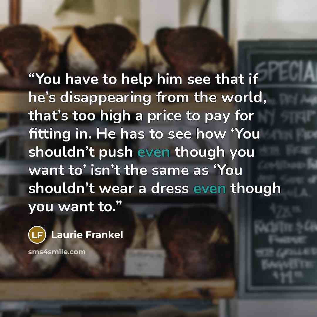 “You have to help him see that if he’s disappearing from the world, that’s too high a price to pay for fitting in. He has to see how ‘You shouldn’t push even though you want to’ isn’t the same as ‘You shouldn’t wear a dress even though you want to.” quote by Laurie Frankel