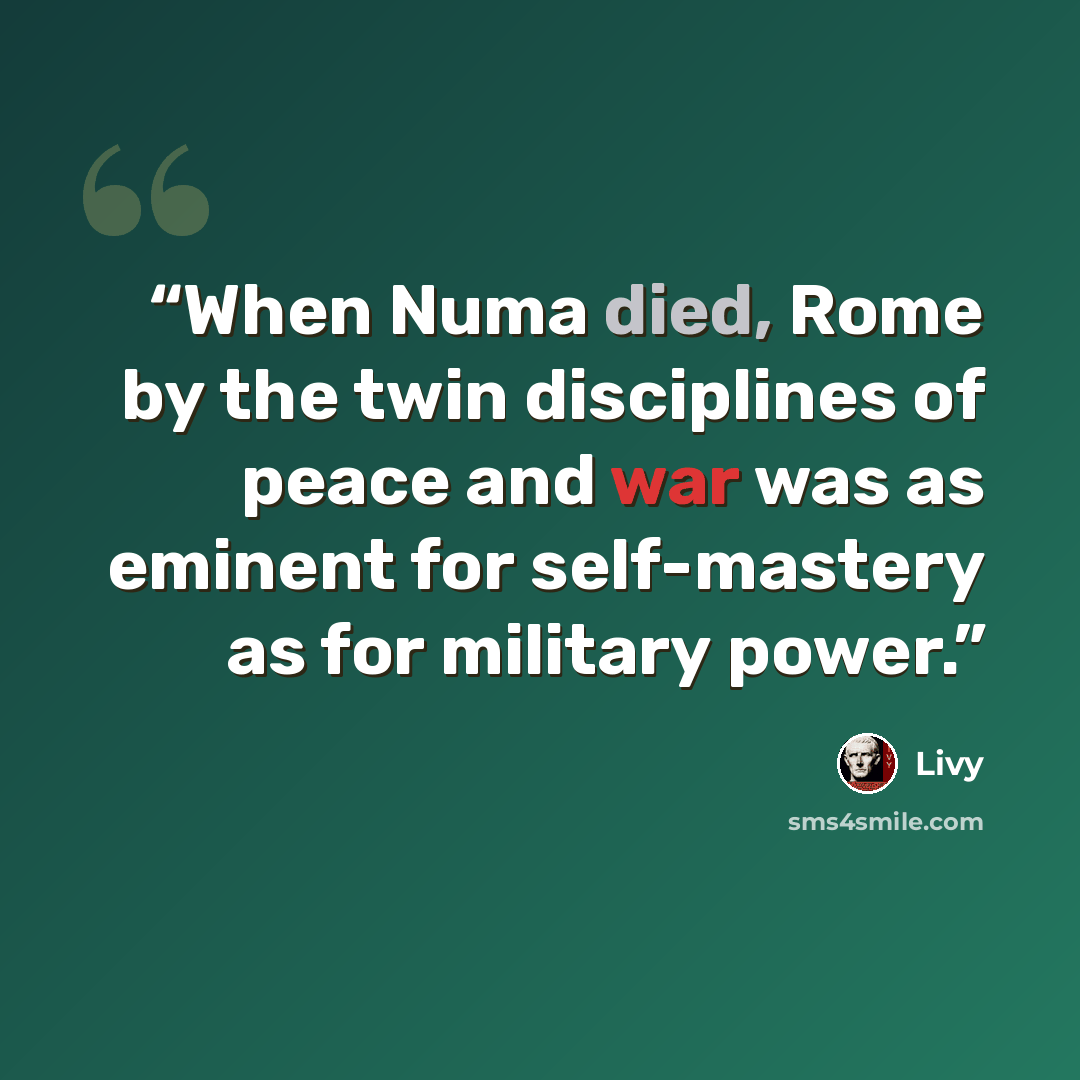 “When Numa died, Rome by the twin disciplines of peace and war was as eminent for self-mastery as for military power.” quote by Livy