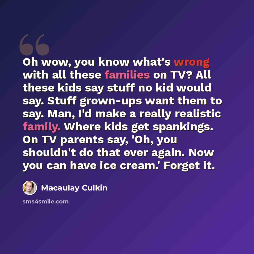 “Oh wow, you know what's wrong with all these families on TV? All these kids say stuff no kid would say. Stuff grown-ups want them to say. Man, I'd make a really realistic family. Where kids get spankings. On TV parents say, 'Oh, you shouldn't do that ever again. Now you can have ice cream.' Forget…” quote by Macaulay Culkin