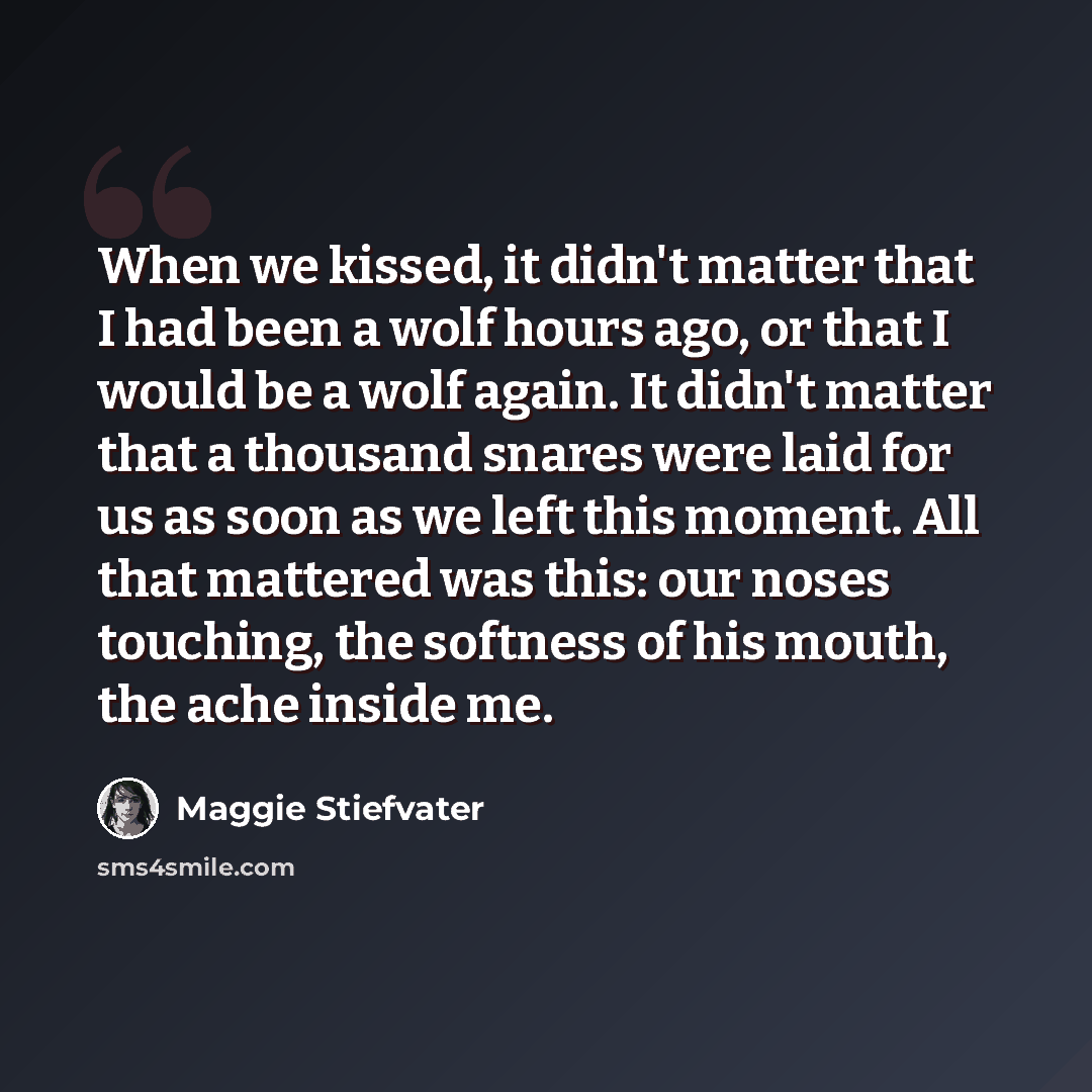 “When we kissed, it didn't matter that I had been a wolf hours ago, or that I would be a wolf again. It didn't matter that a thousand snares were laid for us as soon as we left this moment. All that mattered was this: our noses touching, the softness of his mouth, the ache inside me.” quote by Maggie Stiefvater