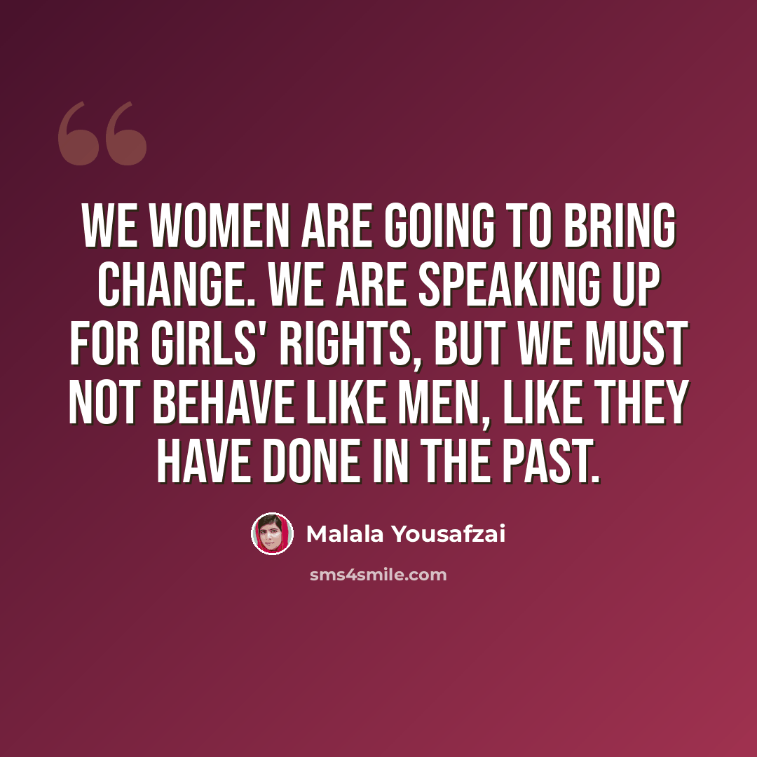 “We women are going to bring change. We are speaking up for girls' rights, but we must not behave like men, like they have done in the past.” quote by Malala Yousafzai