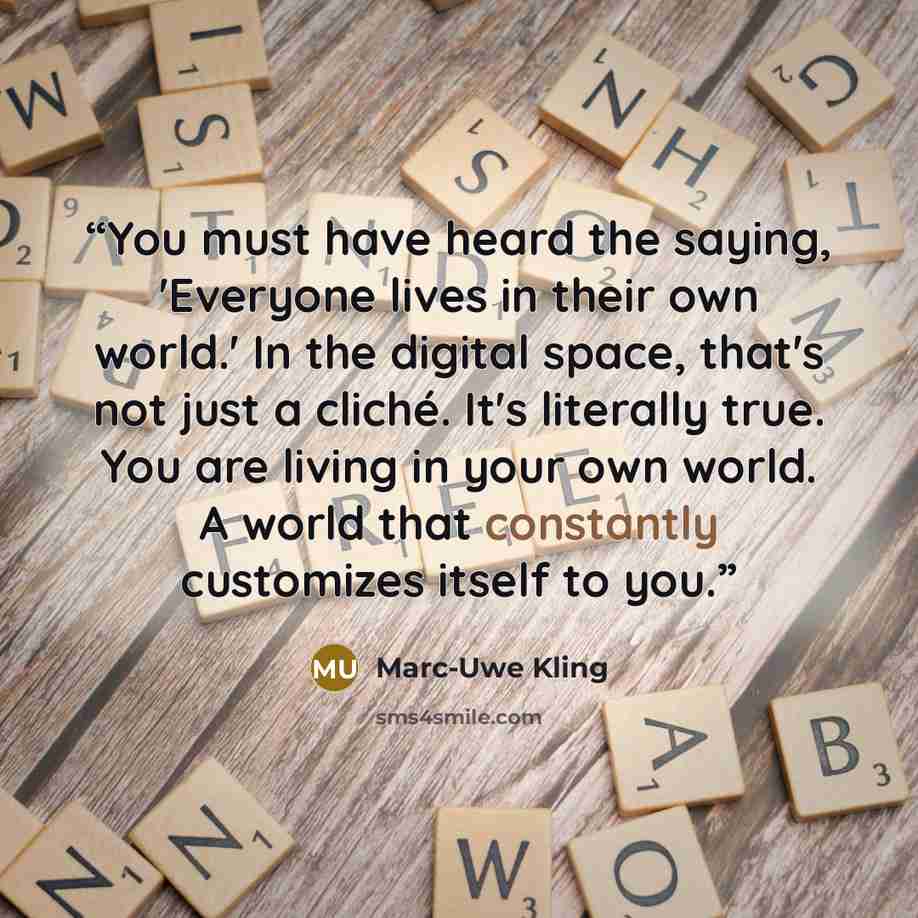 “You must have heard the saying, 'Everyone lives in their own world.' In the digital space, that's not just a cliché. It's literally true. You are living in your own world. A world that constantly customizes itself to you.” quote by Marc-Uwe Kling
