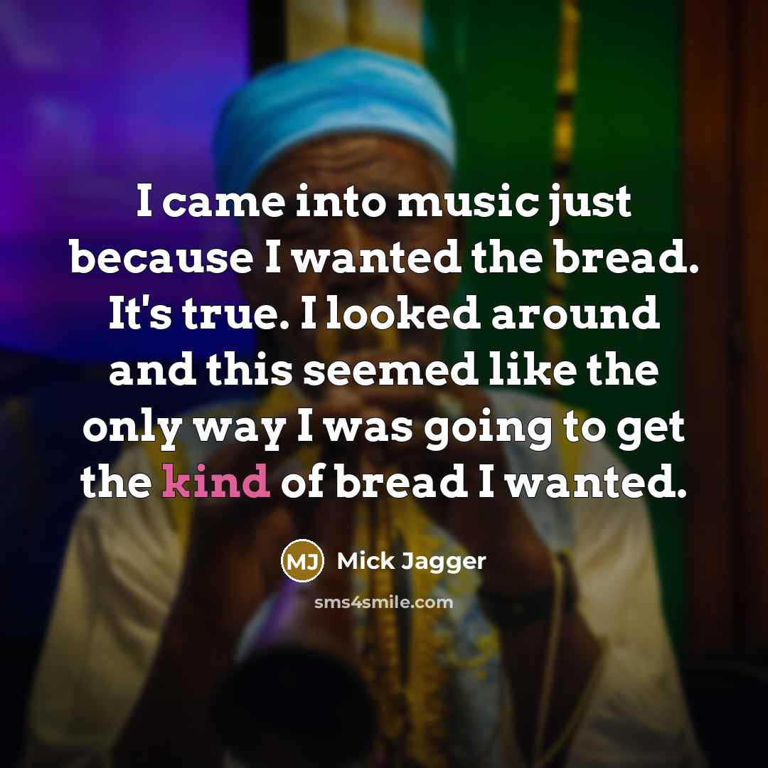 “I came into music just because I wanted the bread. It's true. I looked around and this seemed like the only way I was going to get the kind of bread I wanted.” quote by Mick Jagger