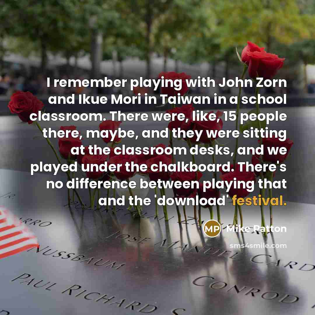 “I remember playing with John Zorn and Ikue Mori in Taiwan in a school classroom. There were, like, 15 people there, maybe, and they were sitting at the classroom desks, and we played under the chalkboard. There's no difference between playing that and the 'download' festival.” quote by Mike Patton