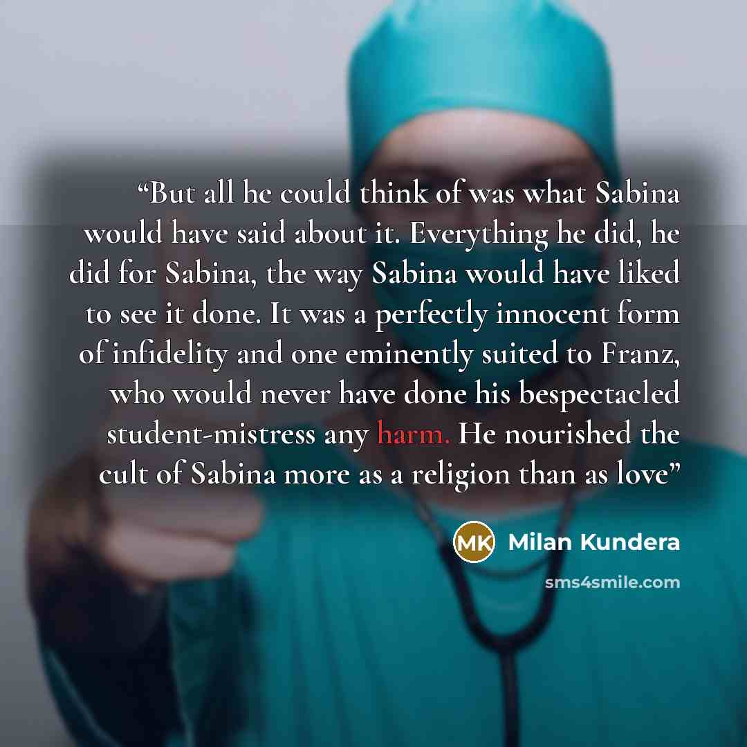 “But all he could think of was what Sabina would have said about it. Everything he did, he did for Sabina, the way Sabina would have liked to see it done. It was a perfectly innocent form of infidelity and one eminently suited to Franz, who would never have done his bespectacled student-mistress…” quote by Milan Kundera