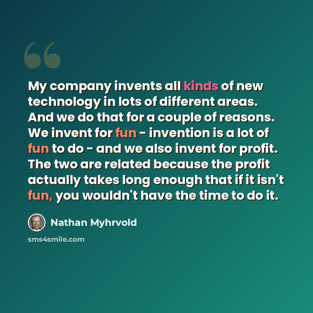 “My company invents all kinds of new technology in lots of different areas. And we do that for a couple of reasons. We invent for fun - invention is a lot of fun to do - and we also invent for profit. The two are related because the profit actually takes long enough that if it isn't fun, you…” quote by Nathan Myhrvold