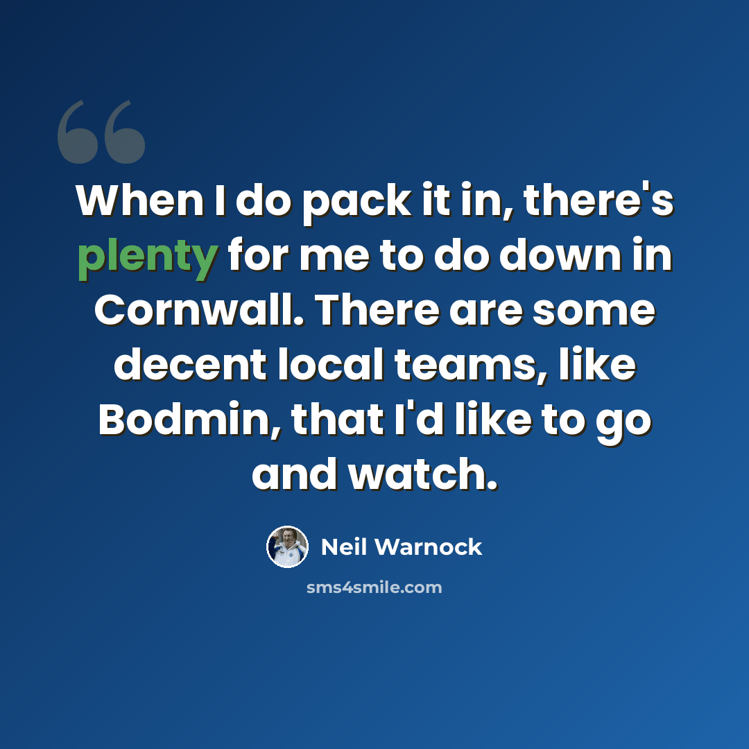 “When I do pack it in, there's plenty for me to do down in Cornwall. There are some decent local teams, like Bodmin, that I'd like to go and watch.” quote by Neil Warnock