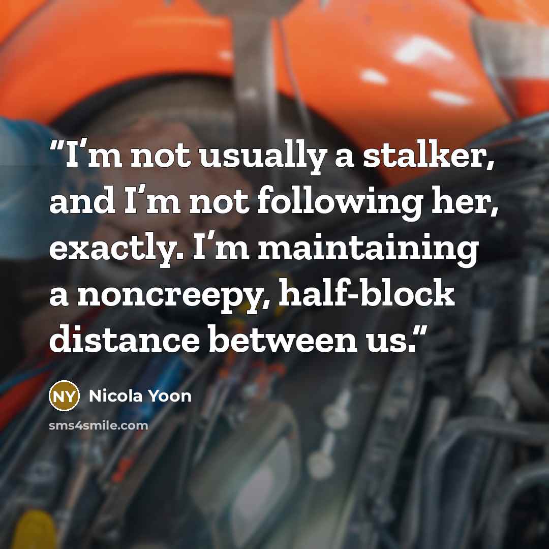 “I’m not usually a stalker, and I’m not following her, exactly. I’m maintaining a noncreepy, half-block distance between us.” quote by Nicola Yoon