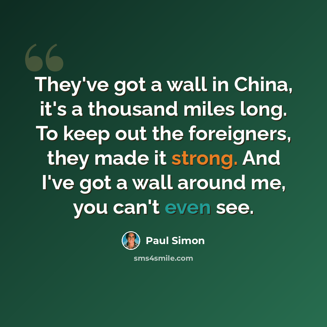 “They've got a wall in China, it's a thousand miles long. To keep out the foreigners, they made it strong. And I've got a wall around me, you can't even see.” quote by Paul Simon