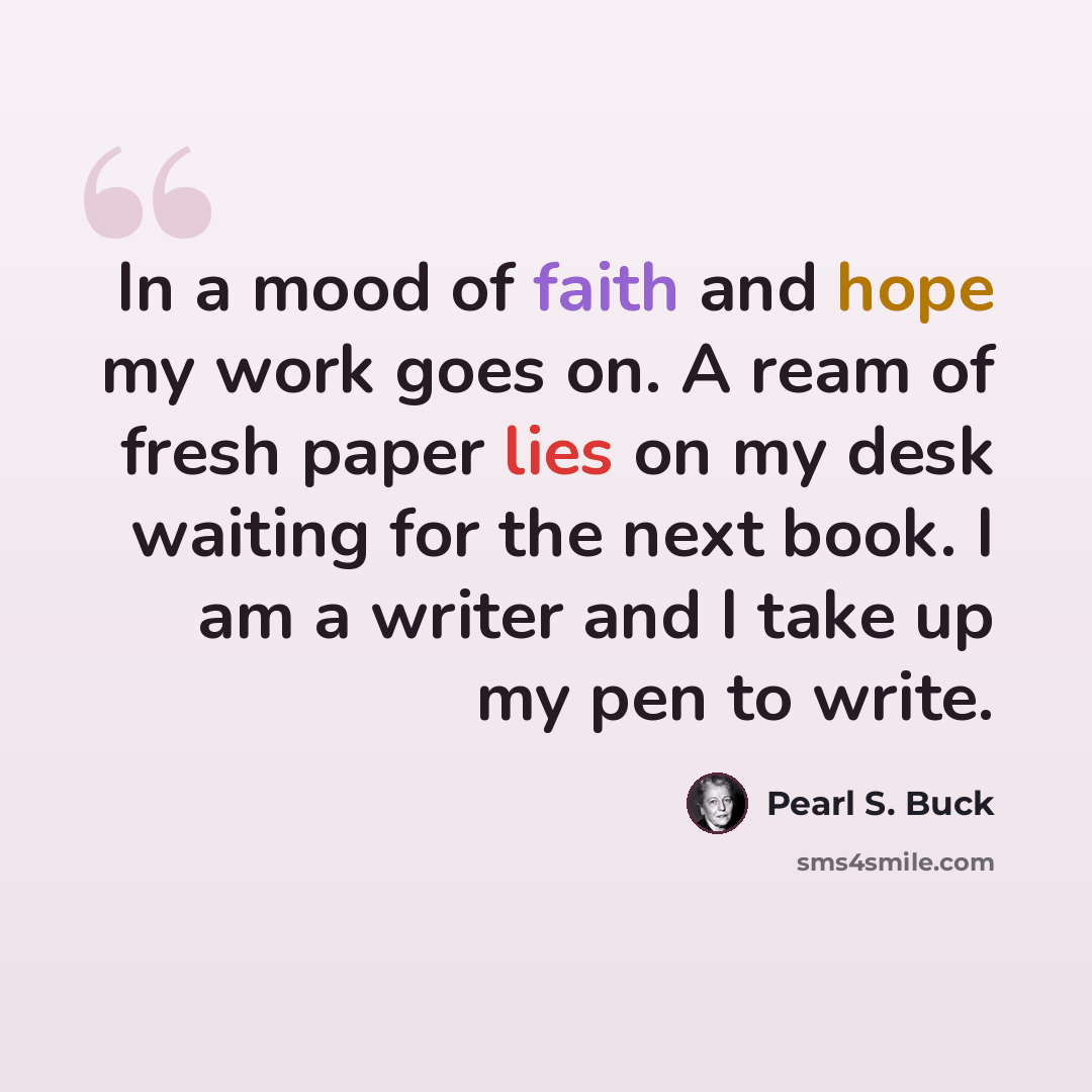 “In a mood of faith and hope my work goes on. A ream of fresh paper lies on my desk waiting for the next book. I am a writer and I take up my pen to write.” quote by Pearl S. Buck